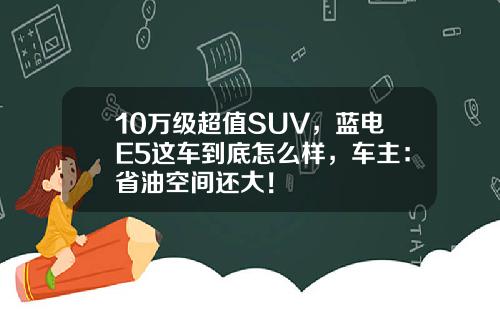 10万级超值SUV，蓝电E5这车到底怎么样，车主：省油空间还大！