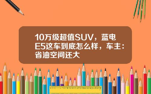 10万级超值SUV，蓝电E5这车到底怎么样，车主：省油空间还大