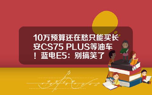 10万预算还在愁只能买长安CS75 PLUS等油车！蓝电E5：别搞笑了