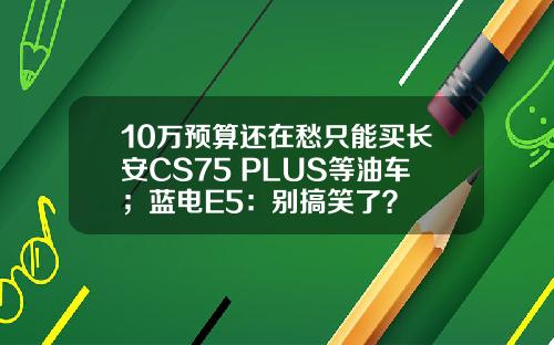 10万预算还在愁只能买长安CS75 PLUS等油车；蓝电E5：别搞笑了？