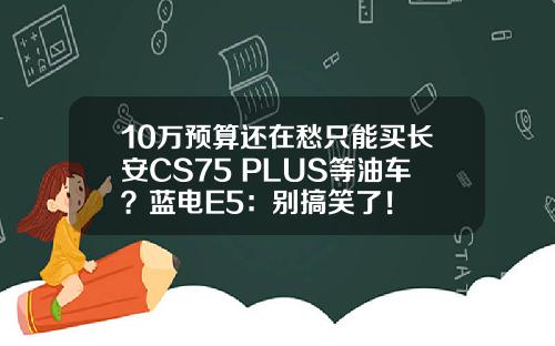 10万预算还在愁只能买长安CS75 PLUS等油车？蓝电E5：别搞笑了！