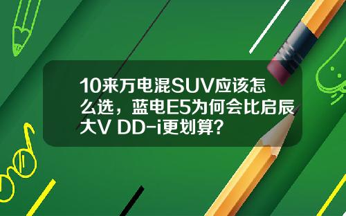 10来万电混SUV应该怎么选，蓝电E5为何会比启辰大V DD-i更划算？