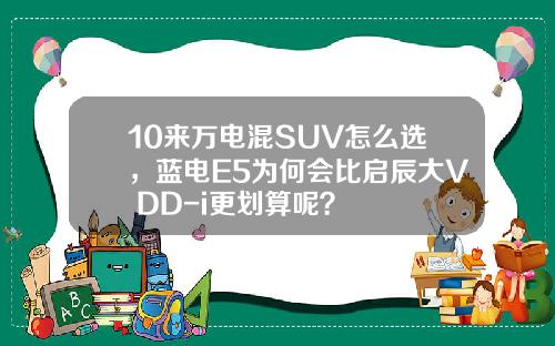 10来万电混SUV怎么选，蓝电E5为何会比启辰大V DD-i更划算呢？