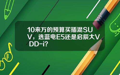 10来万的预算买插混SUV，选蓝电E5还是启辰大V DD-i？