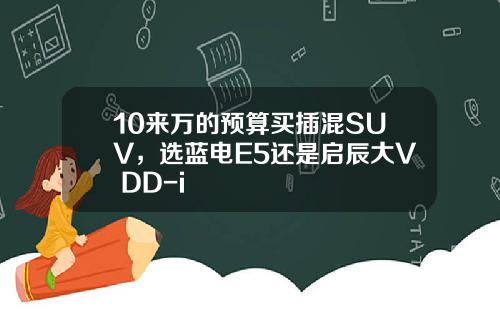 10来万的预算买插混SUV，选蓝电E5还是启辰大V DD-i