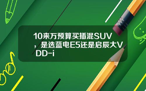 10来万预算买插混SUV，是选蓝电E5还是启辰大V DD-i