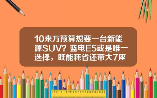 10来万预算想要一台新能源SUV？蓝电E5或是唯一选择，既能耗省还带大7座