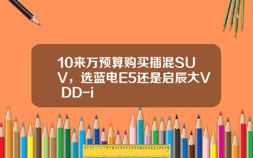 10来万预算购买插混SUV，选蓝电E5还是启辰大V DD-i