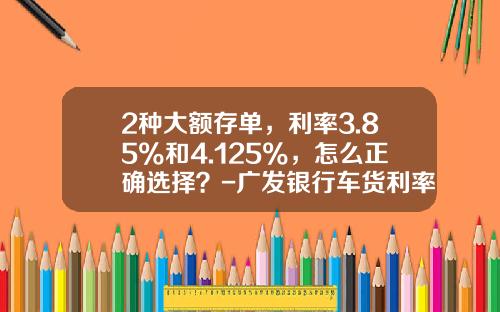 2种大额存单，利率3.85%和4.125%，怎么正确选择？-广发银行车货利率是多少钱【新闻】.