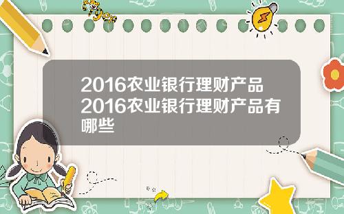 2016农业银行理财产品2016农业银行理财产品有哪些