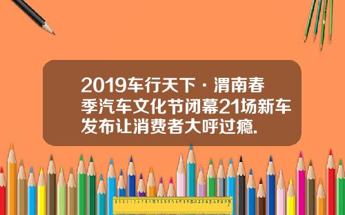 2019车行天下·渭南春季汽车文化节闭幕21场新车发布让消费者大呼过瘾.