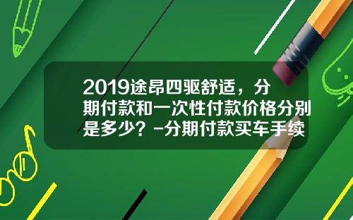2019途昂四驱舒适，分期付款和一次性付款价格分别是多少？-分期付款买车手续费多少钱.