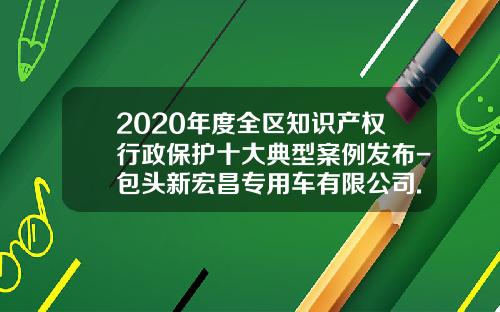 2020年度全区知识产权行政保护十大典型案例发布-包头新宏昌专用车有限公司.