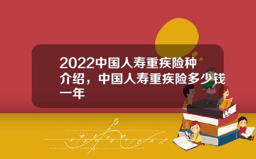2022中国人寿重疾险种介绍，中国人寿重疾险多少钱一年