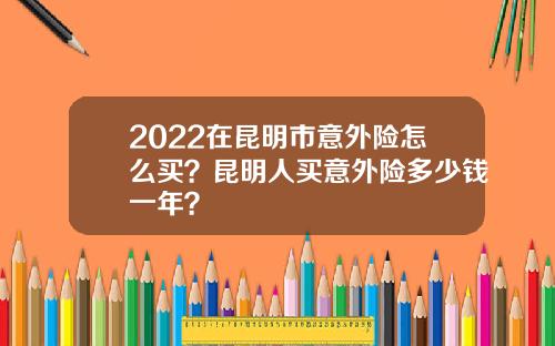 2022在昆明市意外险怎么买？昆明人买意外险多少钱一年？