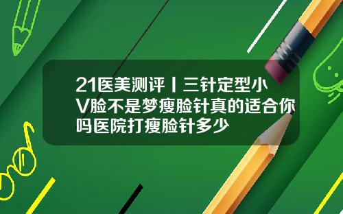 21医美测评丨三针定型小V脸不是梦瘦脸针真的适合你吗医院打瘦脸针多少