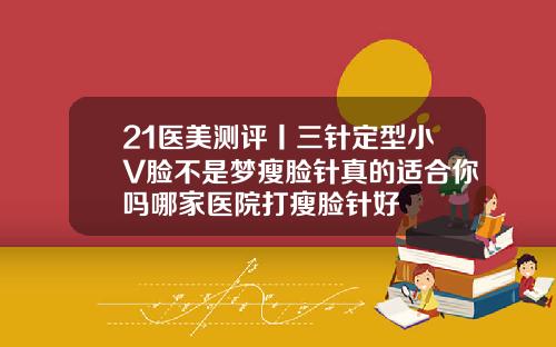 21医美测评丨三针定型小V脸不是梦瘦脸针真的适合你吗哪家医院打瘦脸针好