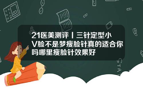 21医美测评丨三针定型小V脸不是梦瘦脸针真的适合你吗哪里瘦脸针效果好