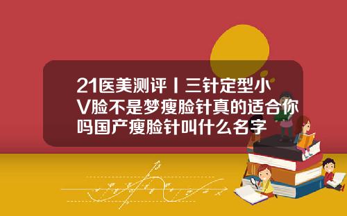 21医美测评丨三针定型小V脸不是梦瘦脸针真的适合你吗国产瘦脸针叫什么名字