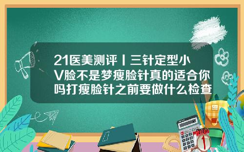21医美测评丨三针定型小V脸不是梦瘦脸针真的适合你吗打瘦脸针之前要做什么检查吗