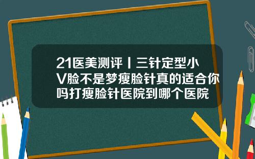 21医美测评丨三针定型小V脸不是梦瘦脸针真的适合你吗打瘦脸针医院到哪个医院
