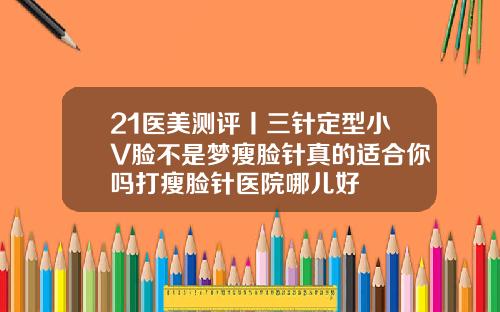 21医美测评丨三针定型小V脸不是梦瘦脸针真的适合你吗打瘦脸针医院哪儿好
