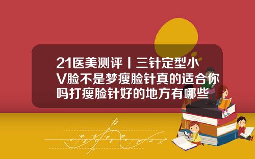 21医美测评丨三针定型小V脸不是梦瘦脸针真的适合你吗打瘦脸针好的地方有哪些