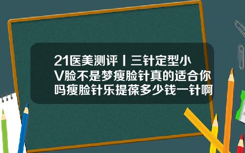 21医美测评丨三针定型小V脸不是梦瘦脸针真的适合你吗瘦脸针乐提葆多少钱一针啊