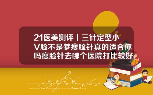 21医美测评丨三针定型小V脸不是梦瘦脸针真的适合你吗瘦脸针去哪个医院打比较好