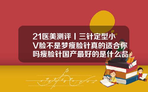 21医美测评丨三针定型小V脸不是梦瘦脸针真的适合你吗瘦脸针国产最好的是什么品牌