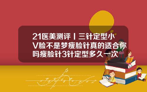 21医美测评丨三针定型小V脸不是梦瘦脸针真的适合你吗瘦脸针3针定型多久一次