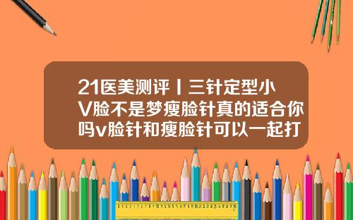 21医美测评丨三针定型小V脸不是梦瘦脸针真的适合你吗v脸针和瘦脸针可以一起打吗