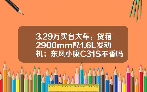 3.29万买台大车，货箱2900mm配1.6L发动机；东风小康C31S不香吗？