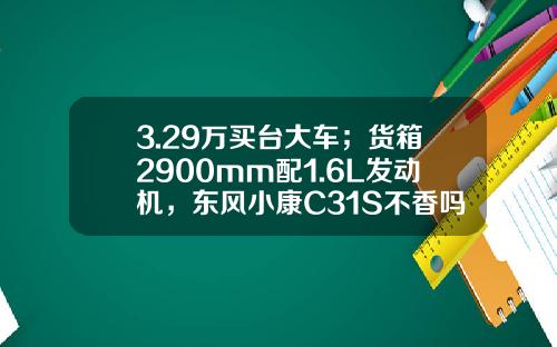 3.29万买台大车；货箱2900mm配1.6L发动机，东风小康C31S不香吗