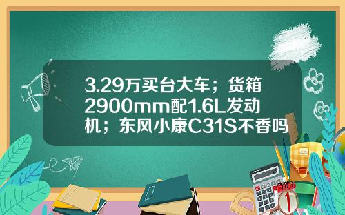 3.29万买台大车；货箱2900mm配1.6L发动机；东风小康C31S不香吗？