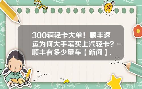 300辆轻卡大单！顺丰速运为何大手笔买上汽轻卡？-顺丰有多少量车【新闻】.