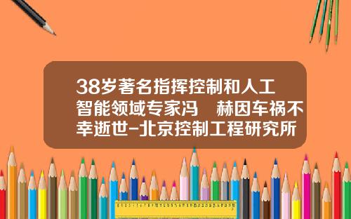 38岁著名指挥控制和人工智能领域专家冯旸赫因车祸不幸逝世-北京控制工程研究所全资子公司【新闻】.