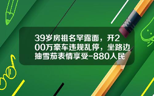 39岁房祖名罕露面，开200万豪车违规乱停，坐路边抽雪茄表情享受-880人民币等于多少台币【新闻】.