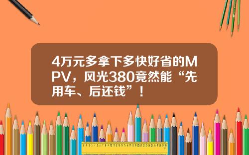 4万元多拿下多快好省的MPV，风光380竟然能“先用车、后还钱”！