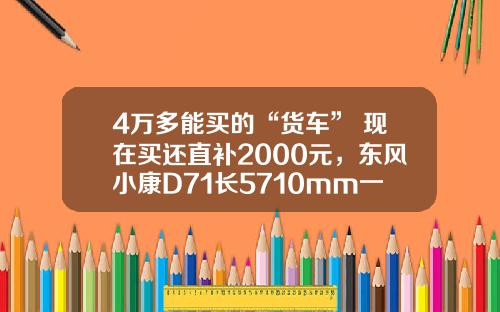 4万多能买的“货车” 现在买还直补2000元，东风小康D71长5710mm一次能够拉1775公斤