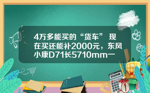 4万多能买的“货车” 现在买还能补2000元，东风小康D71长5710mm一次能够拉1775公斤！