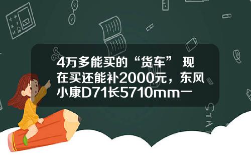 4万多能买的“货车” 现在买还能补2000元，东风小康D71长5710mm一次能拉1775公斤！