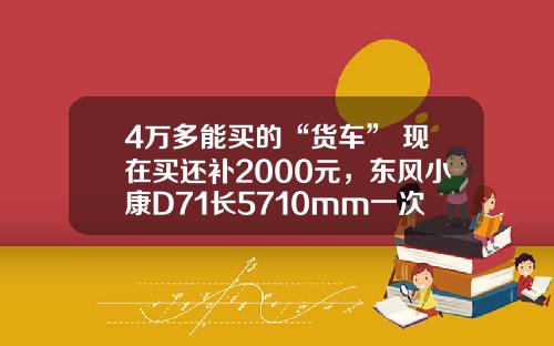 4万多能买的“货车” 现在买还补2000元，东风小康D71长5710mm一次能够拉1775公斤！