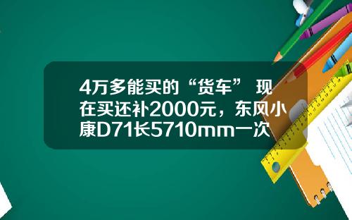 4万多能买的“货车” 现在买还补2000元，东风小康D71长5710mm一次能够拉1775公斤