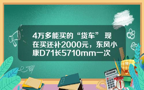 4万多能买的“货车” 现在买还补2000元，东风小康D71长5710mm一次能拉1775公斤！