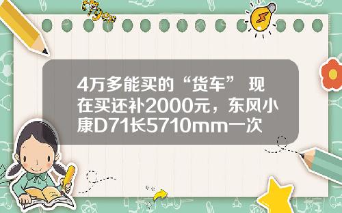 4万多能买的“货车” 现在买还补2000元，东风小康D71长5710mm一次能拉1775公斤
