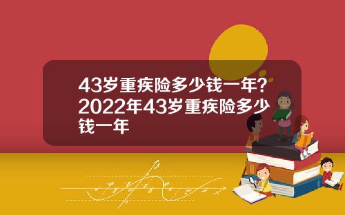 43岁重疾险多少钱一年？2022年43岁重疾险多少钱一年