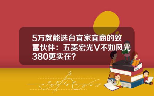 5万就能选台宜家宜商的致富伙伴：五菱宏光V不如风光380更实在？