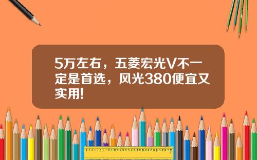 5万左右，五菱宏光V不一定是首选，风光380便宜又实用!