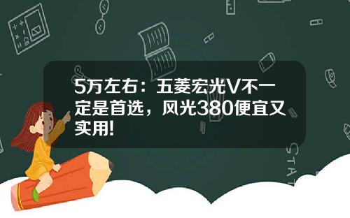 5万左右：五菱宏光V不一定是首选，风光380便宜又实用!